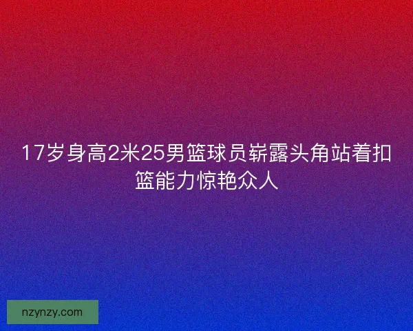 17岁身高2米25男篮球员崭露头角站着扣篮能力惊艳众人 17岁身高2米25男篮球员崭露头角站着扣篮能力惊艳众人