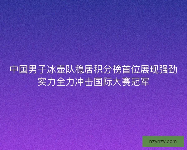 中国男子冰壶队稳居积分榜首位展现强劲实力全力冲击国际大赛冠军 中国男子冰壶队稳居积分榜首位展现强劲实力全力冲击国际大赛冠军