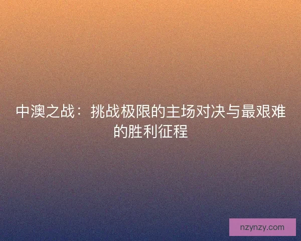 中澳之战：挑战极限的主场对决与最艰难的胜利征程