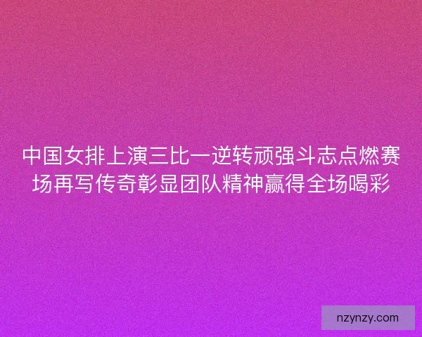 中国女排上演三比一逆转顽强斗志点燃赛场再写传奇彰显团队精神赢得全场喝彩