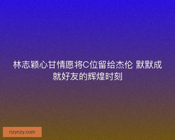 林志颖心甘情愿将C位留给杰伦 默默成就好友的辉煌时刻