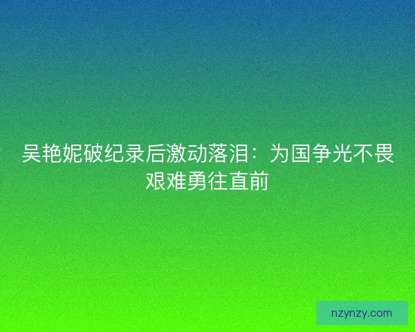 吴艳妮破纪录后激动落泪：为国争光不畏艰难勇往直前