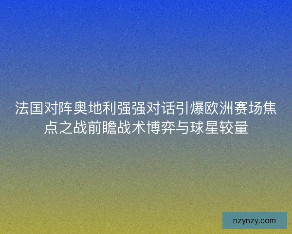 法国对阵奥地利强强对话引爆欧洲赛场焦点之战前瞻战术博弈与球星较量