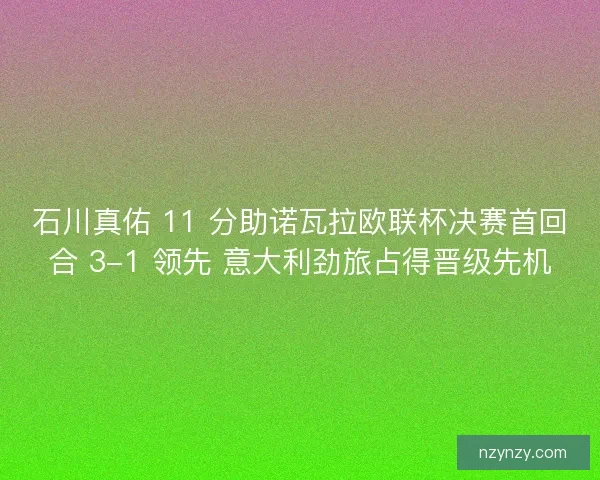 石川真佑 11 分助诺瓦拉欧联杯决赛首回合 3-1 领先 意大利劲旅占得晋级先机