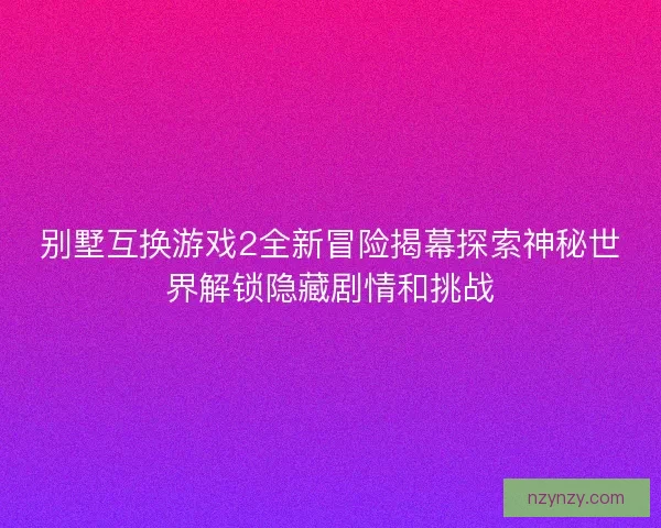 别墅互换游戏2全新冒险揭幕探索神秘世界解锁隐藏剧情和挑战