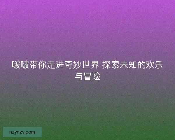 啵啵带你走进奇妙世界 探索未知的欢乐与冒险