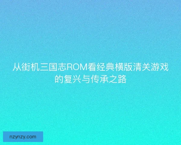 从街机三国志ROM看经典横版清关游戏的复兴与传承之路
