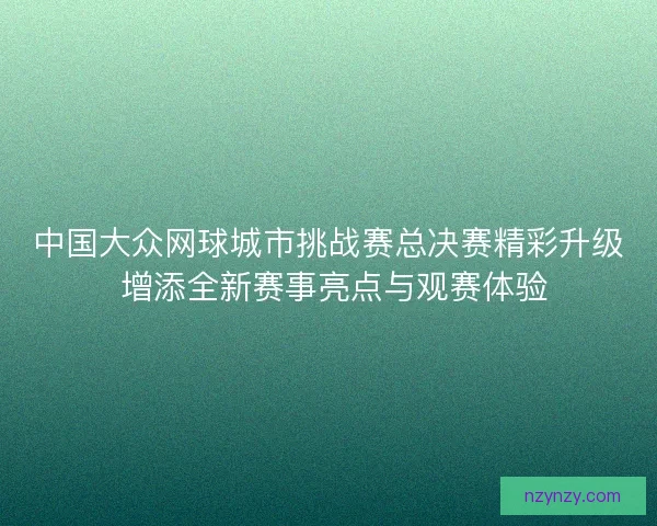 中国大众网球城市挑战赛总决赛精彩升级 增添全新赛事亮点与观赛体验