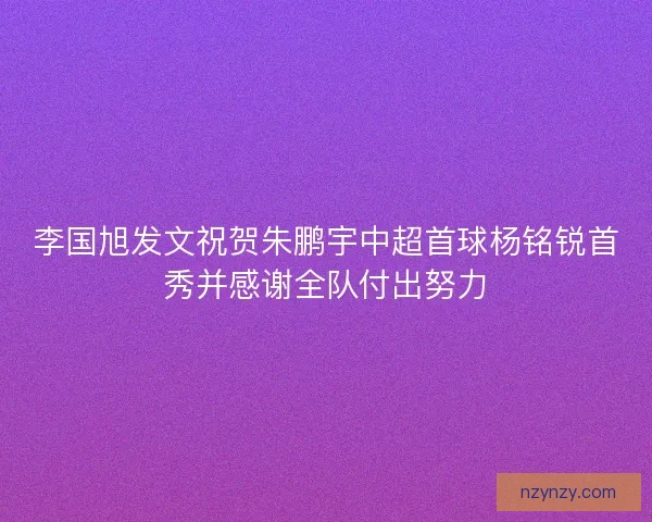 李国旭发文祝贺朱鹏宇中超首球杨铭锐首秀并感谢全队付出努力