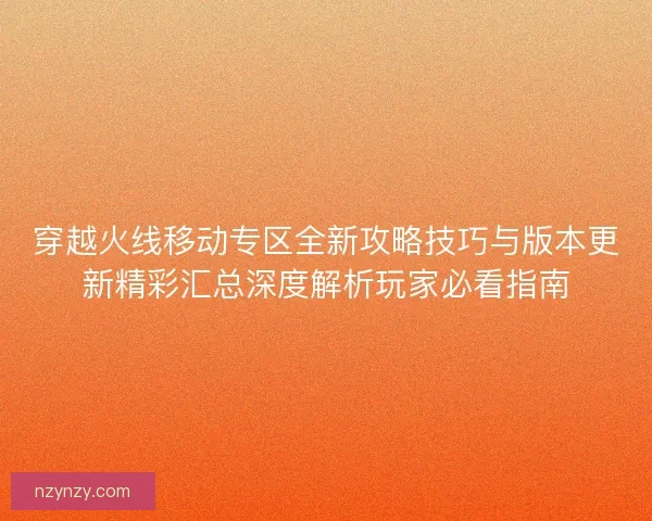 穿越火线移动专区全新攻略技巧与版本更新精彩汇总深度解析玩家必看指南