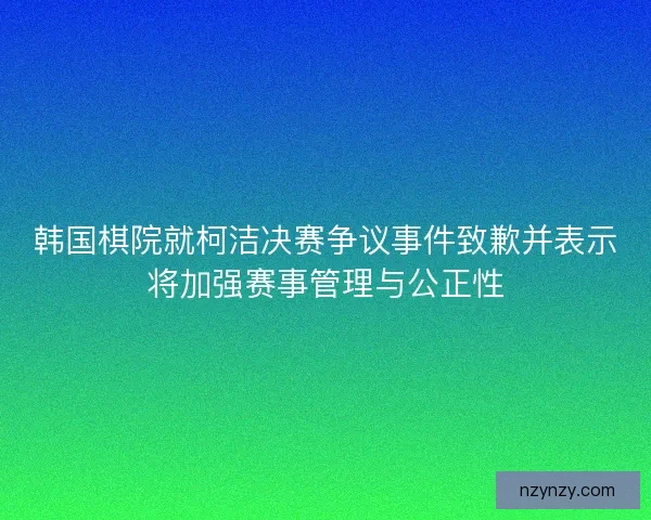 韩国棋院就柯洁决赛争议事件致歉并表示将加强赛事管理与公正性