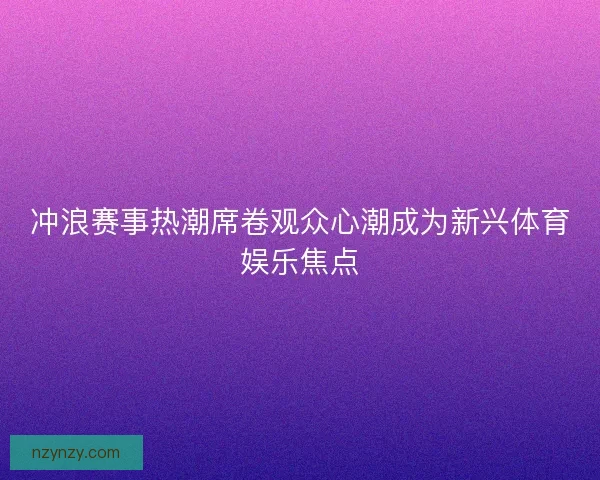 冲浪赛事热潮席卷观众心潮成为新兴体育娱乐焦点