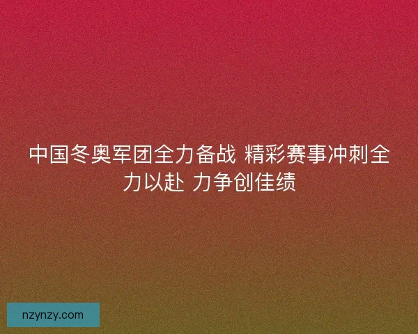 中国冬奥军团全力备战 精彩赛事冲刺全力以赴 力争创佳绩 中国冬奥军团全力备战 精彩赛事冲刺全力以赴 力争创佳绩
