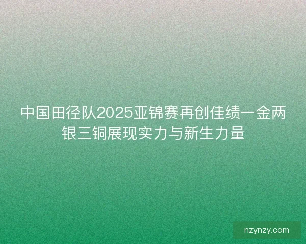中国田径队2025亚锦赛再创佳绩一金两银三铜展现实力与新生力量 中国田径队2025亚锦赛再创佳绩一金两银三铜展现实力与新生力量