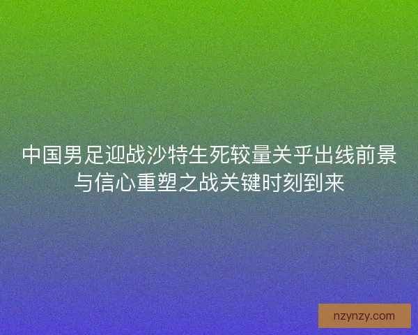 中国男足迎战沙特生死较量关乎出线前景与信心重塑之战关键时刻到来 中国男足迎战沙特生死较量关乎出线前景与信心重塑之战关键时刻到来