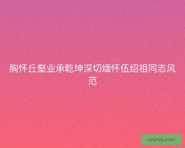 胸怀丘壑业承乾坤深切缅怀伍绍祖同志风范 胸怀丘壑业承乾坤深切缅怀伍绍祖同志风范