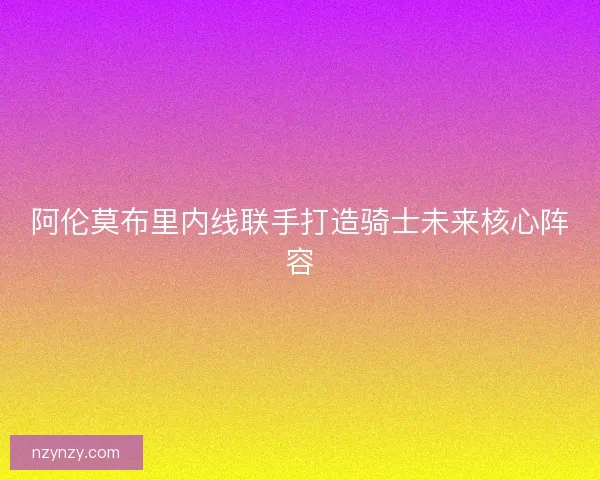 阿伦莫布里内线联手打造骑士未来核心阵容 阿伦莫布里内线联手打造骑士未来核心阵容