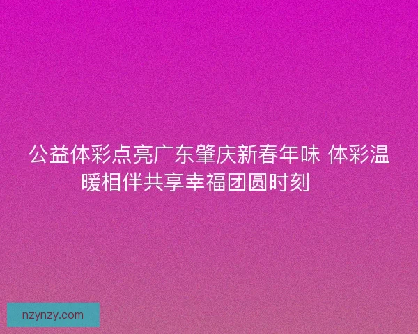 公益体彩点亮广东肇庆新春年味 体彩温暖相伴共享幸福团圆时刻 🎉