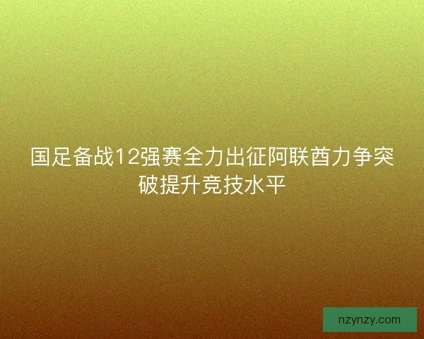 国足备战12强赛全力出征阿联酋力争突破提升竞技水平