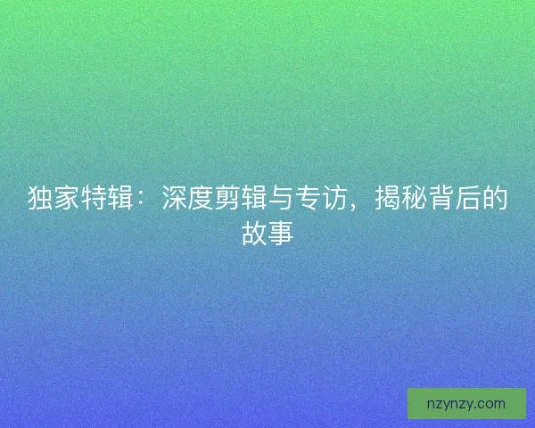 独家特辑:深度剪辑与专访,揭秘背后的故事 独家特辑:深度剪辑与专访,揭秘背后的故事