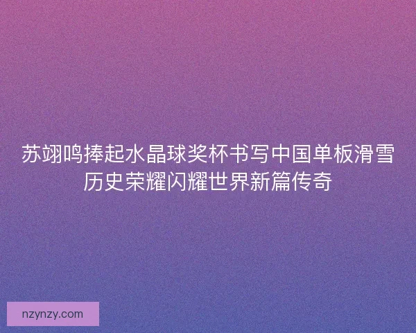 苏翊鸣捧起水晶球奖杯书写中国单板滑雪历史荣耀闪耀世界新篇传奇 苏翊鸣捧起水晶球奖杯书写中国单板滑雪历史荣耀闪耀世界新篇传奇
