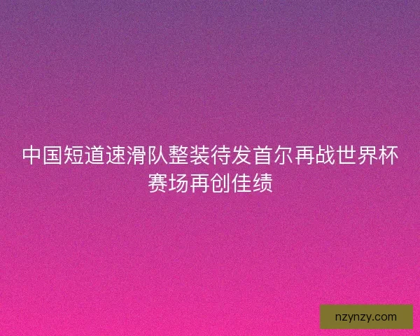 中国短道速滑队整装待发首尔再战世界杯赛场再创佳绩