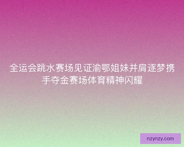 全运会跳水赛场见证渝鄂姐妹并肩逐梦携手夺金赛场体育精神闪耀