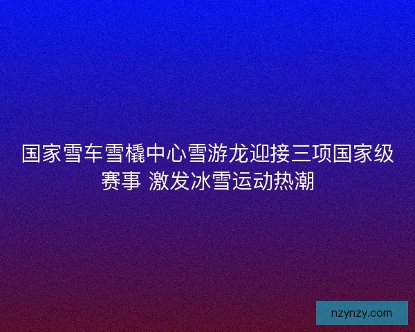 国家雪车雪橇中心雪游龙迎接三项国家级赛事 激发冰雪运动热潮